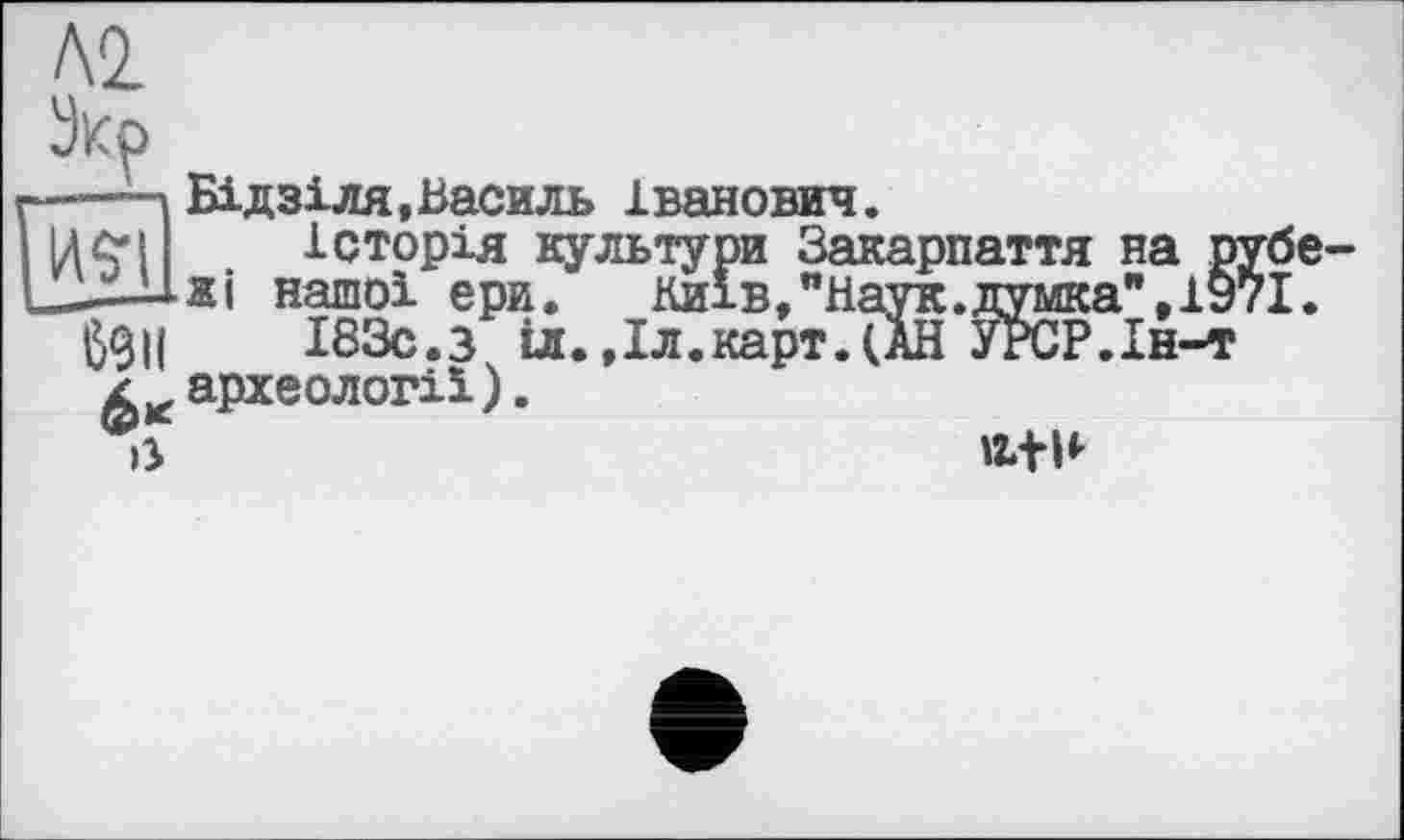 ﻿м
Укр
р-—Ч Бідзіля,Василь Іванович.
І ідеї історія культури Закарпаття на рубе-
L——■U-яі нашої ери. Київ,"Наук.думка",1971.
І83с.з іл.,Іл.карт.(АН УРСР.Ін-т
2 * археології).